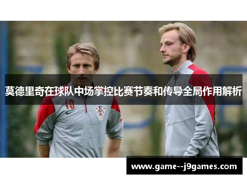 莫德里奇在球队中场掌控比赛节奏和传导全局作用解析